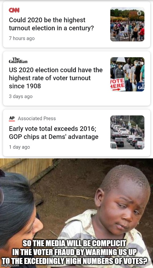 Between the highest numbers ever and don't expect us to know on election day the 2020 election is being programmed as we speak. | SO THE MEDIA WILL BE COMPLICIT IN THE VOTER FRAUD BY WARMING US UP TO THE EXCEEDINGLY HIGH NUMBERS OF VOTES? | image tagged in memes,third world skeptical kid,election 2020,voter fraud,mainstream media | made w/ Imgflip meme maker