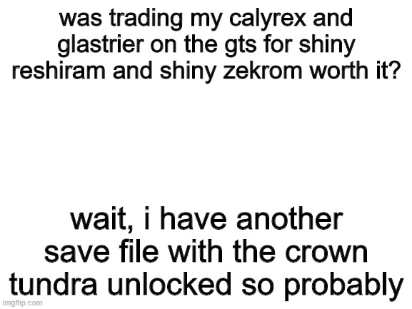 yes again | was trading my calyrex and glastrier on the gts for shiny reshiram and shiny zekrom worth it? wait, i have another save file with the crown tundra unlocked so probably | image tagged in blank white template,pokemon | made w/ Imgflip meme maker