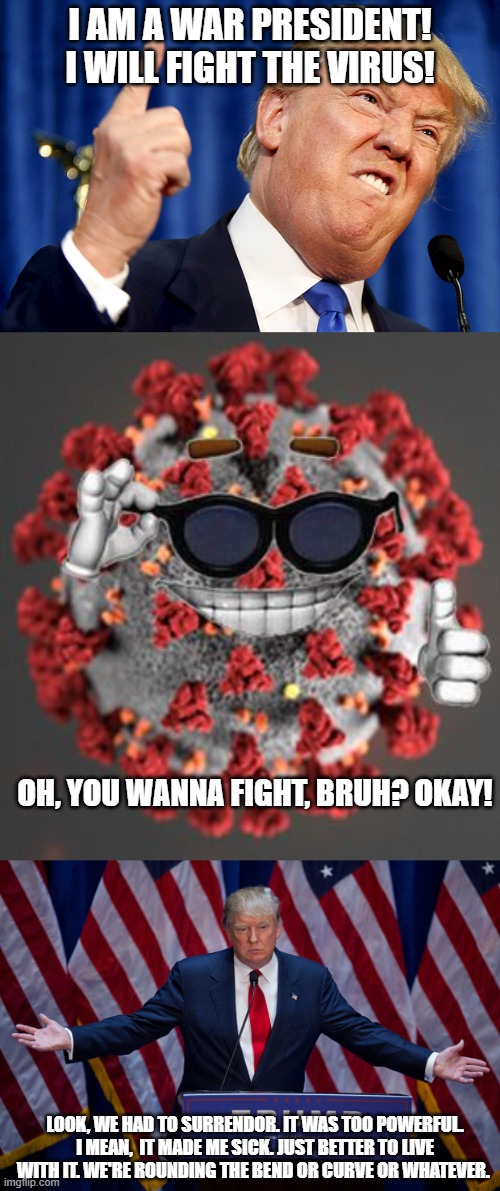 Trump declares war on covid. immediately gives up. | I AM A WAR PRESIDENT! I WILL FIGHT THE VIRUS! OH, YOU WANNA FIGHT, BRUH? OKAY! LOOK, WE HAD TO SURRENDOR. IT WAS TOO POWERFUL. I MEAN,  IT MADE ME SICK. JUST BETTER TO LIVE WITH IT. WE'RE ROUNDING THE BEND OR CURVE OR WHATEVER. | image tagged in donald trump,coronavirus | made w/ Imgflip meme maker