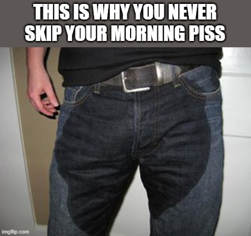 Morning Piss | THIS IS WHY YOU NEVER SKIP YOUR MORNING PISS | image tagged in morning,piss,pee,wet pants,funny,wtf | made w/ Imgflip meme maker