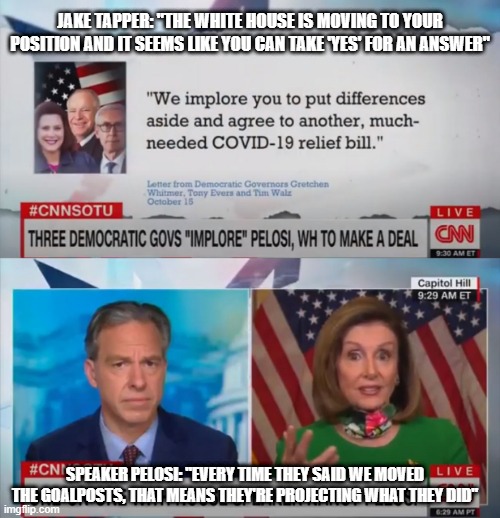$1.9 Trillion Coronavirus Relief Bill | Speaker Pelosi doesn't want it | JAKE TAPPER: "THE WHITE HOUSE IS MOVING TO YOUR POSITION AND IT SEEMS LIKE YOU CAN TAKE 'YES' FOR AN ANSWER"; SPEAKER PELOSI: "EVERY TIME THEY SAID WE MOVED THE GOALPOSTS, THAT MEANS THEY'RE PROJECTING WHAT THEY DID" | image tagged in nancy pelosi,jake tapper,cnn,coronavirus,relief,bill | made w/ Imgflip meme maker