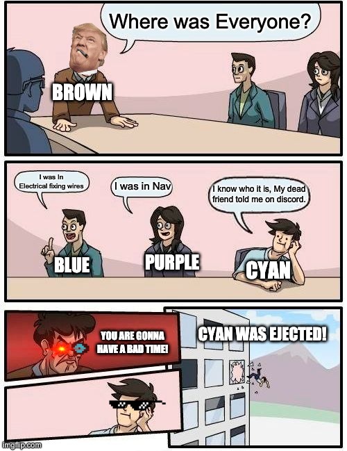 Boardroom Meeting Suggestion | Where was Everyone? BROWN; I was In Electrical fixing wires; I was in Nav; I know who it is, My dead friend told me on discord. PURPLE; BLUE; CYAN; CYAN WAS EJECTED! YOU ARE GONNA HAVE A BAD TIME! | image tagged in memes,boardroom meeting suggestion | made w/ Imgflip meme maker