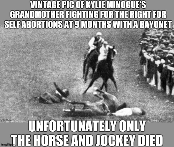 History lesson time | VINTAGE PIC OF KYLIE MINOGUE'S GRANDMOTHER FIGHTING FOR THE RIGHT FOR SELF ABORTIONS AT 9 MONTHS WITH A BAYONET; UNFORTUNATELY ONLY THE HORSE AND JOCKEY DIED | image tagged in kylie's grandmother,kylie minogue,kylie minogue memes,kylieminoguesucks,bayonet activist,champion of babies | made w/ Imgflip meme maker