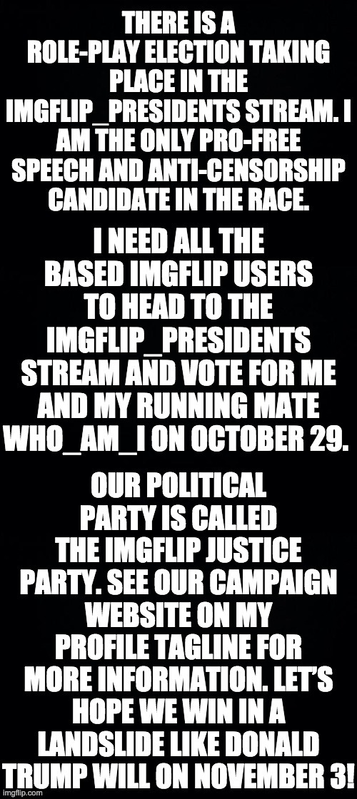 Vote IncognitoGuy and who_am_i of the imgflip Justice Party on election day here: https://imgflip.com/m/IMGFLIP_PRESIDENTS | image tagged in memes,politics,black background | made w/ Imgflip meme maker