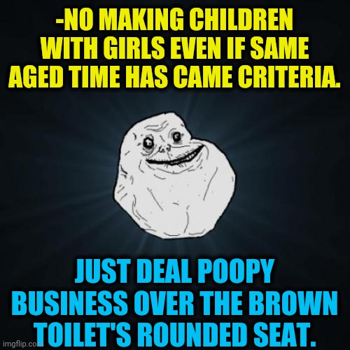 -Make priority right. | -NO MAKING CHILDREN WITH GIRLS EVEN IF SAME AGED TIME HAS CAME CRITERIA. JUST DEAL POOPY BUSINESS OVER THE BROWN TOILET'S ROUNDED SEAT. | image tagged in memes,forever alone,right in the childhood,make america great again,funny memes,toilet humor | made w/ Imgflip meme maker
