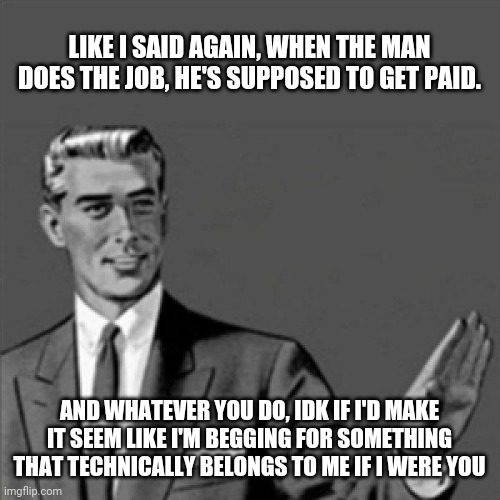 Correction guy | LIKE I SAID AGAIN, WHEN THE MAN DOES THE JOB, HE'S SUPPOSED TO GET PAID. AND WHATEVER YOU DO, IDK IF I'D MAKE IT SEEM LIKE I'M BEGGING FOR SOMETHING THAT TECHNICALLY BELONGS TO ME IF I WERE YOU | image tagged in correction guy,memes,straight outta compton,so true memes | made w/ Imgflip meme maker