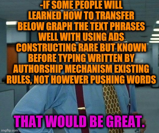-Really should to heard annotation. | -IF SOME PEOPLE WILL LEARNED HOW TO TRANSFER BELOW GRAPH THE TEXT PHRASES WELL WITH USING ADS CONSTRUCTING RARE BUT KNOWN BEFORE TYPING WRITTEN BY AUTHORSHIP MECHANISM EXISTING RULES, NOT HOWEVER PUSHING WORDS; THAT WOULD BE GREAT. | image tagged in memes,that would be great,imgflip points,texting,transform,office space | made w/ Imgflip meme maker