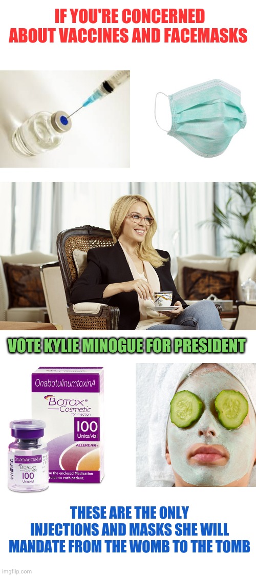 Kylie for President: Make America Beautiful Again | IF YOU'RE CONCERNED ABOUT VACCINES AND FACEMASKS; VOTE KYLIE MINOGUE FOR PRESIDENT; THESE ARE THE ONLY INJECTIONS AND MASKS SHE WILL MANDATE FROM THE WOMB TO THE TOMB | image tagged in blank white template,maba,kylie minogue,election 2020 | made w/ Imgflip meme maker