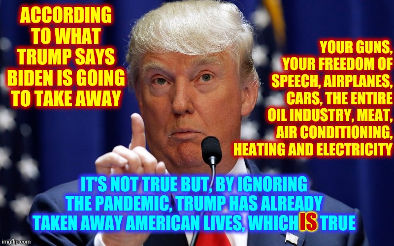 If Trump Is Speaking 77% Of What He Says Is A Lie | ACCORDING TO WHAT TRUMP SAYS BIDEN IS GOING TO TAKE AWAY; YOUR GUNS, YOUR FREEDOM OF SPEECH, AIRPLANES, CARS, THE ENTIRE OIL INDUSTRY, MEAT, AIR CONDITIONING, HEATING AND ELECTRICITY; IT'S NOT TRUE BUT, BY IGNORING THE PANDEMIC, TRUMP HAS ALREADY TAKEN AWAY AMERICAN LIVES, WHICH IS TRUE; IS | image tagged in donald trump,memes,trump unfit unqualified dangerous,liar in chief,lock him up,trump lies | made w/ Imgflip meme maker