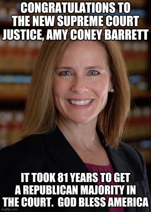 Congratulations to Justice Barrett | CONGRATULATIONS TO THE NEW SUPREME COURT JUSTICE, AMY CONEY BARRETT; IT TOOK 81 YEARS TO GET A REPUBLICAN MAJORITY IN THE COURT.  GOD BLESS AMERICA | image tagged in amy coney barrett,supreme court,maga,republican majority,justice is served,democrats lose again | made w/ Imgflip meme maker
