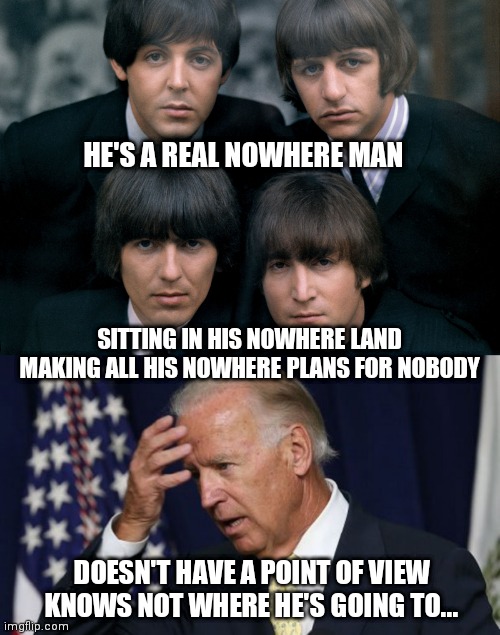 sad but true.... the perfect song for joe | HE'S A REAL NOWHERE MAN; SITTING IN HIS NOWHERE LAND
MAKING ALL HIS NOWHERE PLANS FOR NOBODY; DOESN'T HAVE A POINT OF VIEW
KNOWS NOT WHERE HE'S GOING TO... | image tagged in joe biden worries | made w/ Imgflip meme maker
