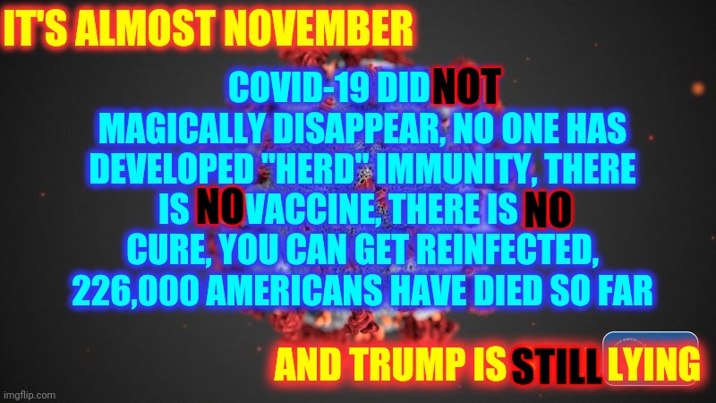 The Only Thing You Can Trust A Pathological Liar To Do Is LIE | COVID-19 DID NOT MAGICALLY DISAPPEAR, NO ONE HAS DEVELOPED "HERD" IMMUNITY, THERE IS NO VACCINE, THERE IS NO CURE, YOU CAN GET REINFECTED, 226,000 AMERICANS HAVE DIED SO FAR; IT'S ALMOST NOVEMBER; NOT; NO; NO; AND TRUMP IS STILL LYING; STILL | image tagged in covid 19,memes,trump unfit unqualified dangerous,liar in chief,trump lies,lock him up | made w/ Imgflip meme maker