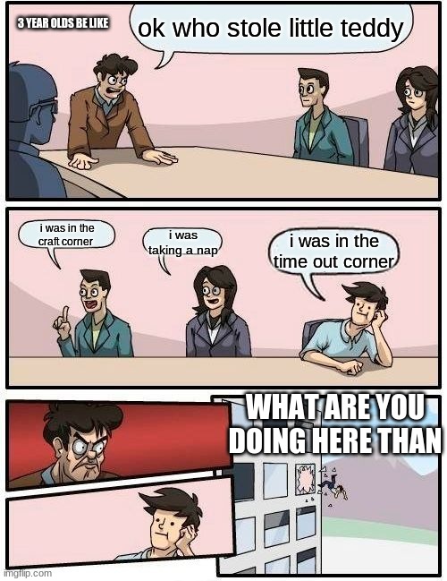 Boardroom Meeting Suggestion Meme | ok who stole little teddy; 3 YEAR OLDS BE LIKE; i was in the craft corner; i was taking a nap; i was in the time out corner; WHAT ARE YOU DOING HERE THAN | image tagged in memes,boardroom meeting suggestion | made w/ Imgflip meme maker