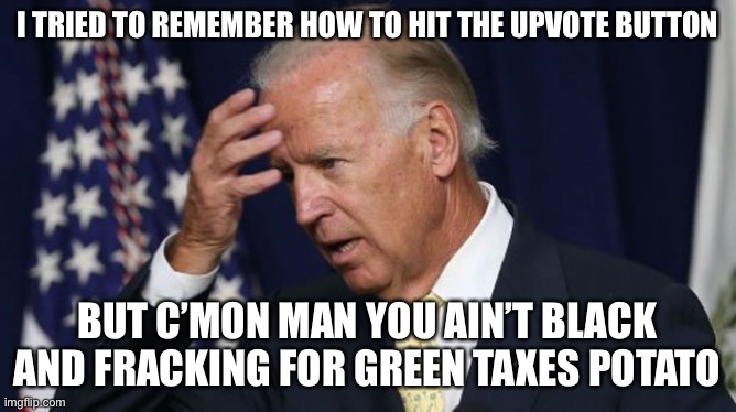Joe Biden worries | I TRIED TO REMEMBER HOW TO HIT THE UPVOTE BUTTON BUT C’MON MAN YOU AIN’T BLACK AND FRACKING FOR GREEN TAXES POTATO | image tagged in joe biden worries | made w/ Imgflip meme maker