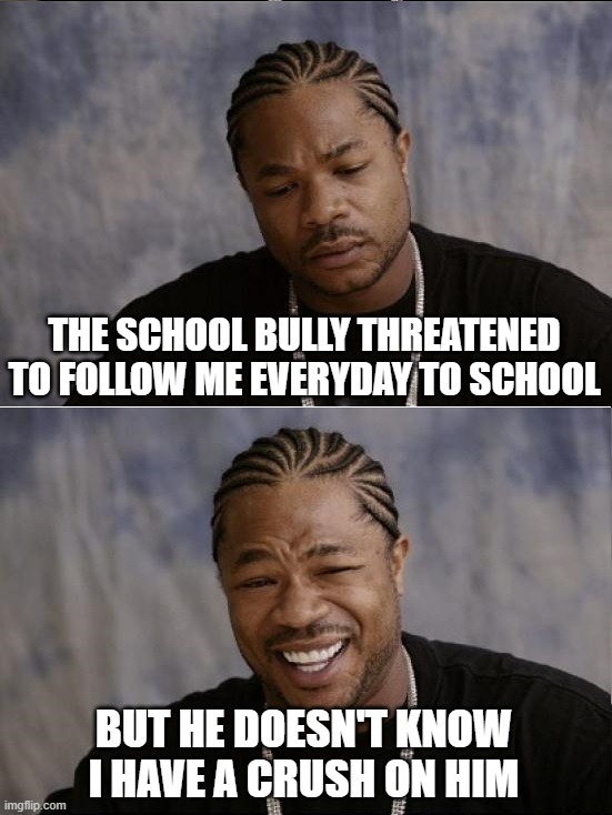 xzibit sad then happy | THE SCHOOL BULLY THREATENED TO FOLLOW ME EVERYDAY TO SCHOOL; BUT HE DOESN'T KNOW I HAVE A CRUSH ON HIM | image tagged in xzibit sad then happy | made w/ Imgflip meme maker