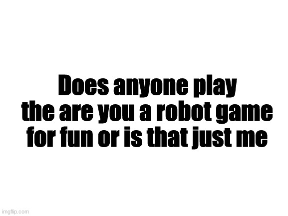 Are you a robot | Does anyone play the are you a robot game for fun or is that just me | image tagged in blank white template | made w/ Imgflip meme maker