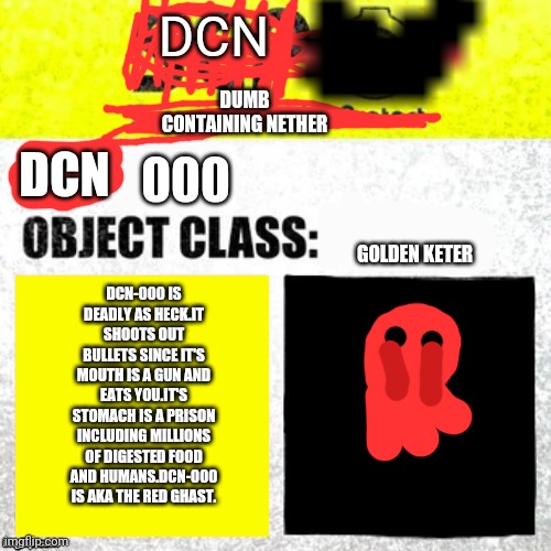 Dcn-000 | DUMB CONTAINING NETHER; DCN; DCN; 000; GOLDEN KETER; DCN-000 IS DEADLY AS HECK.IT SHOOTS OUT BULLETS SINCE IT'S MOUTH IS A GUN AND EATS YOU.IT'S STOMACH IS A PRISON INCLUDING MILLIONS OF DIGESTED FOOD AND HUMANS.DCN-000 IS AKA THE RED GHAST. | image tagged in dcn | made w/ Imgflip meme maker