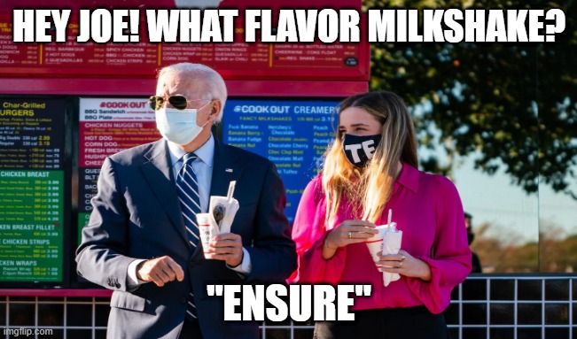 Joe Biden milkshake | HEY JOE! WHAT FLAVOR MILKSHAKE? "ENSURE" | image tagged in joe biden,milkshake,maga,2020,trump,make america great again | made w/ Imgflip meme maker