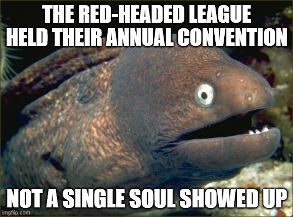 Hurr hurr hurr | THE RED-HEADED LEAGUE HELD THEIR ANNUAL CONVENTION; NOT A SINGLE SOUL SHOWED UP | image tagged in memes,bad joke eel | made w/ Imgflip meme maker