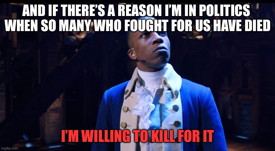 Burr’s end mentality | AND IF THERE’S A REASON I’M IN POLITICS 
WHEN SO MANY WHO FOUGHT FOR US HAVE DIED; I’M WILLING TO KILL FOR IT | image tagged in aaron burr he changes the game,memes,funny,hamilton,musicals,murder | made w/ Imgflip meme maker