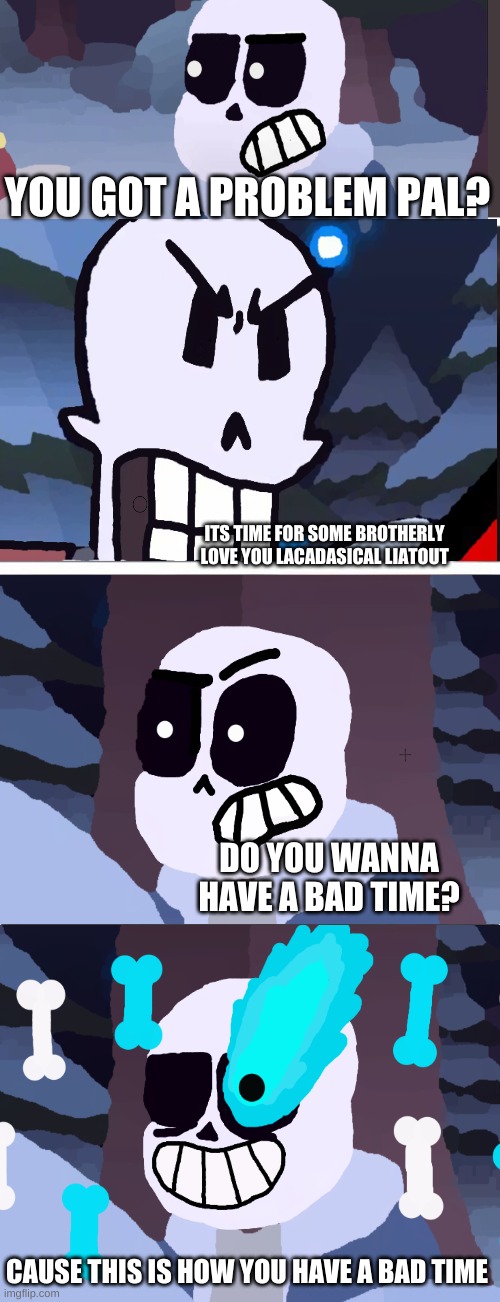 Sans vs Papyrus be like | YOU GOT A PROBLEM PAL? ITS TIME FOR SOME BROTHERLY LOVE YOU LACADASICAL LIATOUT; DO YOU WANNA HAVE A BAD TIME? CAUSE THIS IS HOW YOU HAVE A BAD TIME | image tagged in memes,sans,papyrus,sans vs papyrus | made w/ Imgflip meme maker