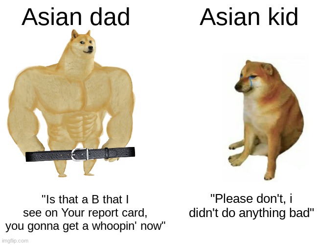 Asian parents be like: | Asian dad; Asian kid; "Is that a B that I see on Your report card, you gonna get a whoopin' now"; "Please don't, i didn't do anything bad" | image tagged in memes,buff doge vs cheems,asians,funny,asian kid,asian dad | made w/ Imgflip meme maker