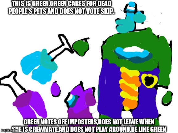 Blank White Template | THIS IS GREEN.GREEN CARES FOR DEAD PEOPLE'S PETS AND DOES NOT VOTE SKIP. GREEN VOTES OFF IMPOSTERS,DOES NOT LEAVE WHEN SHE IS CREWMATE,AND DOES NOT PLAY AROUND.BE LIKE GREEN | image tagged in blank white template | made w/ Imgflip meme maker