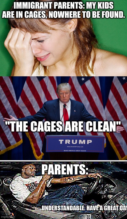why is no one talking about this | IMMIGRANT PARENTS: MY KIDS ARE IN CAGES, NOWHERE TO BE FOUND. "THE CAGES ARE CLEAN"; PARENTS: | image tagged in donald trump,crying woman,understandable have a great day | made w/ Imgflip meme maker