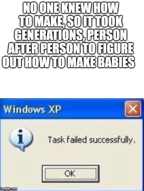 task failed successfully | NO ONE KNEW HOW TO MAKE, SO IT TOOK GENERATIONS, PERSON AFTER PERSON TO FIGURE OUT HOW TO MAKE BABIES | image tagged in task failed successfully | made w/ Imgflip meme maker