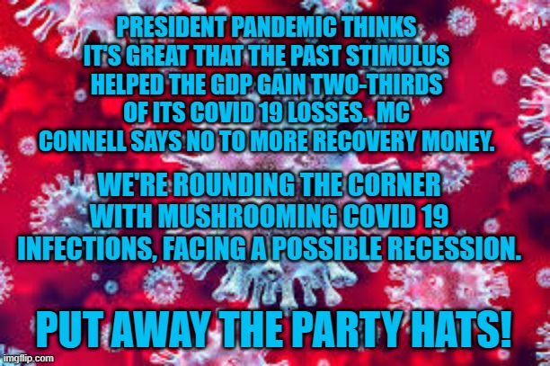 "Let Them Eat Nothing." President Pandemic | PRESIDENT PANDEMIC THINKS IT'S GREAT THAT THE PAST STIMULUS HELPED THE GDP GAIN TWO-THIRDS OF ITS COVID 19 LOSSES.  MC CONNELL SAYS NO TO MORE RECOVERY MONEY. WE'RE ROUNDING THE CORNER WITH MUSHROOMING COVID 19 INFECTIONS, FACING A POSSIBLE RECESSION. PUT AWAY THE PARTY HATS! | image tagged in politics | made w/ Imgflip meme maker