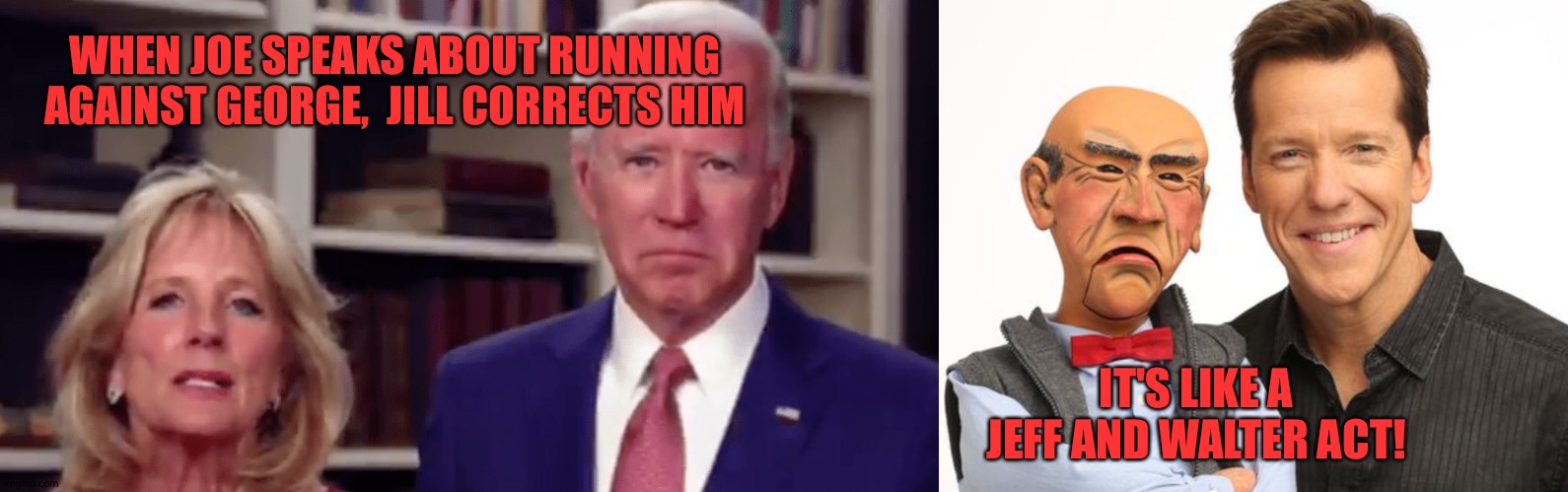Biden | WHEN JOE SPEAKS ABOUT RUNNING AGAINST GEORGE,  JILL CORRECTS HIM; IT'S LIKE A JEFF AND WALTER ACT! | image tagged in joe biden | made w/ Imgflip meme maker
