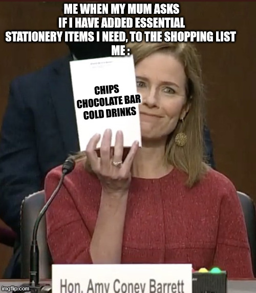 Amy Coney Barrett | ME WHEN MY MUM ASKS IF I HAVE ADDED ESSENTIAL STATIONERY ITEMS I NEED, TO THE SHOPPING LIST 
ME :; CHIPS 
CHOCOLATE BAR
COLD DRINKS | image tagged in amy coney barrett | made w/ Imgflip meme maker