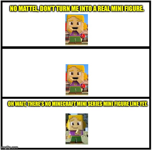 Blank Comic Panel 1x3 | NO MATTEL, DON’T TURN ME INTO A REAL MINI FIGURE. OH WAIT, THERE’S NO MINECRAFT MINI SERIES MINI FIGURE LINE YET. | image tagged in blank comic panel 1x3,minecraft mini series,memes,mattel | made w/ Imgflip meme maker