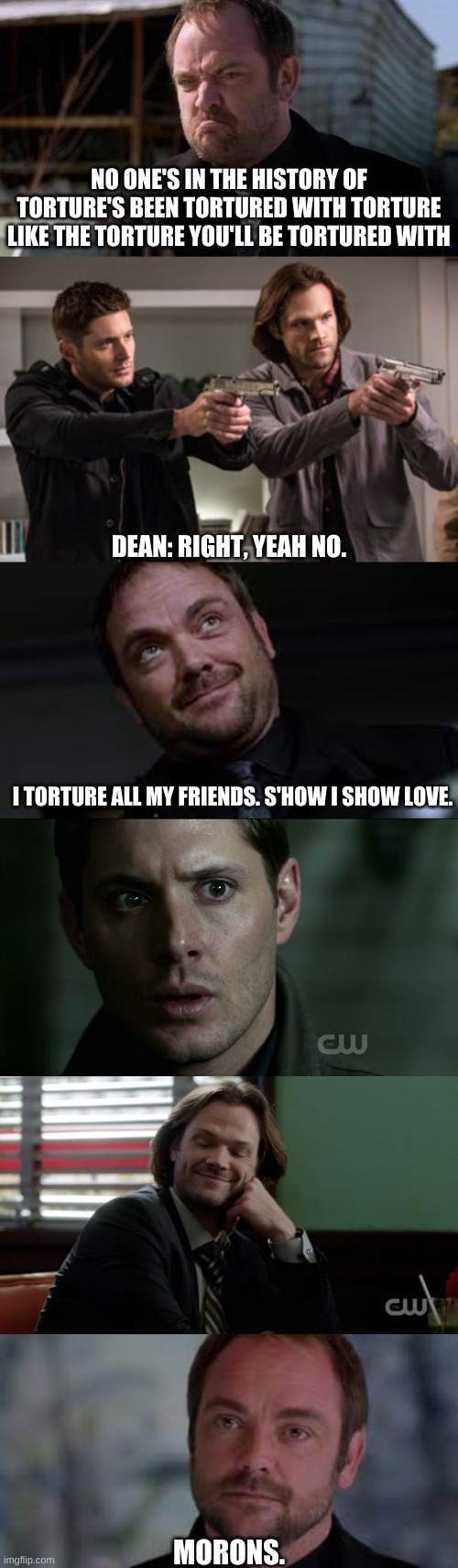 Crowley and the Winchesters | NO ONE'S IN THE HISTORY OF TORTURE'S BEEN TORTURED WITH TORTURE LIKE THE TORTURE YOU'LL BE TORTURED WITH; DEAN: RIGHT, YEAH NO. I TORTURE ALL MY FRIENDS. S'HOW I SHOW LOVE. MORONS. | image tagged in crowley,sam winchester,dean winchester | made w/ Imgflip meme maker