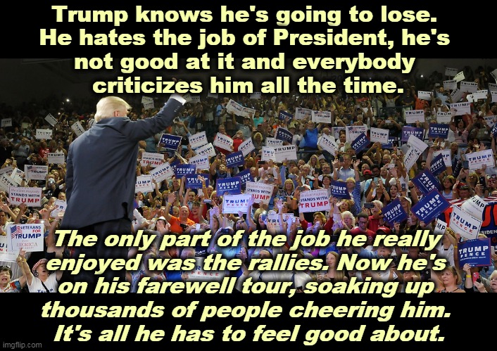 The Last Hurrah. | Trump knows he's going to lose. 
He hates the job of President, he's 
not good at it and everybody 
criticizes him all the time. The only part of the job he really 
enjoyed was the rallies. Now he's 
on his farewell tour, soaking up 
thousands of people cheering him. 
It's all he has to feel good about. | image tagged in trump rally,trump,loser,crowd,happy,the end | made w/ Imgflip meme maker