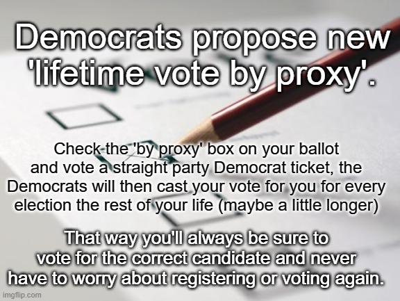 Vote by Proxy for LIfe | Democrats propose new 'lifetime vote by proxy'. Check the 'by proxy' box on your ballot and vote a straight party Democrat ticket, the Democrats will then cast your vote for you for every election the rest of your life (maybe a little longer); That way you'll always be sure to vote for the correct candidate and never have to worry about registering or voting again. | image tagged in voting ballot,democrats,vote,ballot | made w/ Imgflip meme maker