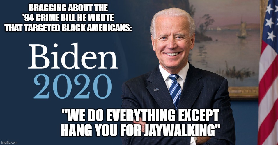 Biden For President | BRAGGING ABOUT THE '94 CRIME BILL HE WROTE THAT TARGETED BLACK AMERICANS:; "WE DO EVERYTHING EXCEPT HANG YOU FOR JAYWALKING" | image tagged in biden for president | made w/ Imgflip meme maker
