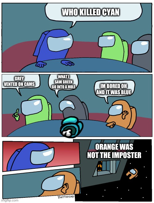 Among Us Meeting | WHO KILLED CYAN; GREY VENTED ON CAMS; WHAT I SAW GREEN GO INTO A HOLE; IM BORED OH AND IT WAS BLUE; ORANGE WAS NOT THE IMPOSTER | image tagged in among us meeting | made w/ Imgflip meme maker