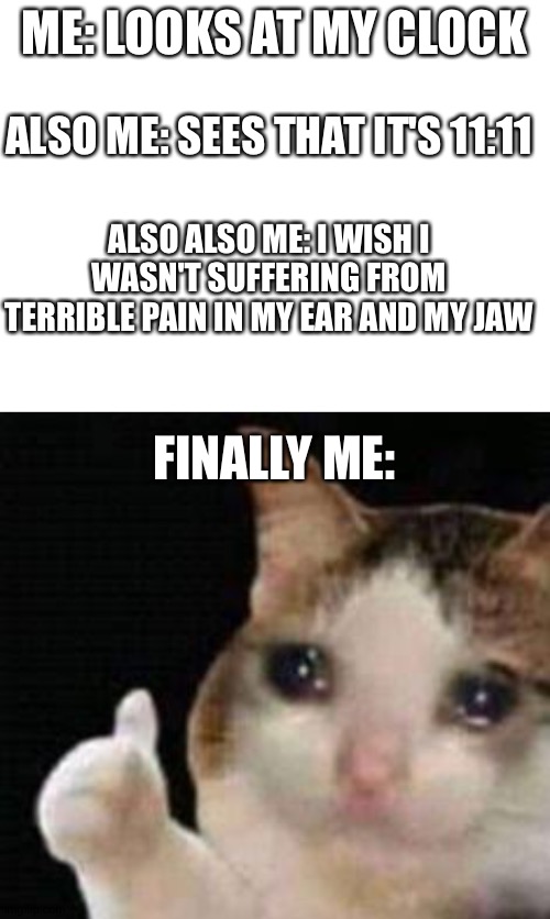 I am in so much damn pain rn | ME: LOOKS AT MY CLOCK; ALSO ME: SEES THAT IT'S 11:11; ALSO ALSO ME: I WISH I WASN'T SUFFERING FROM TERRIBLE PAIN IN MY EAR AND MY JAW; FINALLY ME: | image tagged in blank white template,approved crying cat | made w/ Imgflip meme maker