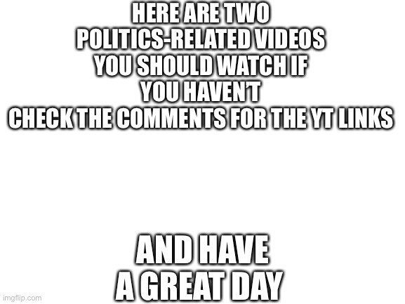 Hope you have a great day | HERE ARE TWO POLITICS-RELATED VIDEOS YOU SHOULD WATCH IF YOU HAVEN’T
CHECK THE COMMENTS FOR THE YT LINKS; AND HAVE A GREAT DAY | image tagged in blank white template,politics,videos | made w/ Imgflip meme maker