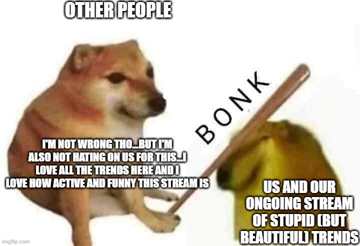 Doge bonk | OTHER PEOPLE; I'M NOT WRONG THO...BUT I'M ALSO NOT HATING ON US FOR THIS...I LOVE ALL THE TRENDS HERE AND I LOVE HOW ACTIVE AND FUNNY THIS STREAM IS; US AND OUR ONGOING STREAM OF STUPID (BUT BEAUTIFUL) TRENDS | image tagged in doge bonk,beauty,memers,funny because it's true,amazing | made w/ Imgflip meme maker