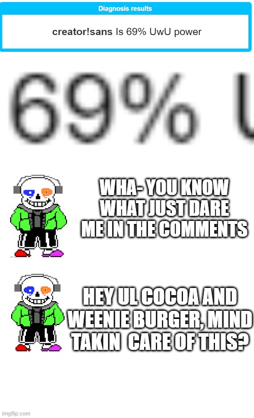 https://en.shindanmaker.com/955127 take it. dares pls | WHA- YOU KNOW WHAT JUST DARE ME IN THE COMMENTS; HEY UL COCOA AND WEENIE BURGER, MIND TAKIN  CARE OF THIS? | image tagged in blank white template,creator sans | made w/ Imgflip meme maker