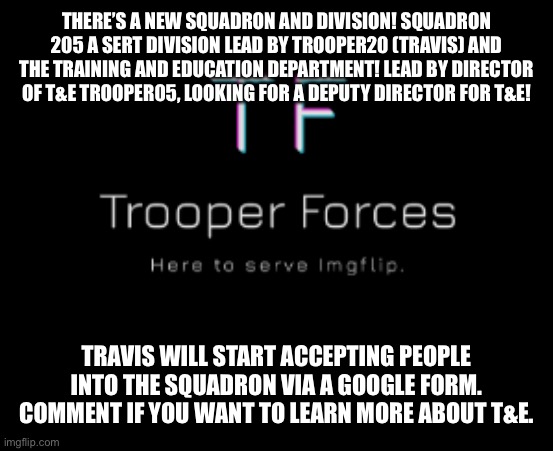 Trooper | THERE’S A NEW SQUADRON AND DIVISION! SQUADRON 205 A SERT DIVISION LEAD BY TROOPER20 (TRAVIS) AND THE TRAINING AND EDUCATION DEPARTMENT! LEAD BY DIRECTOR OF T&E TROOPER05, LOOKING FOR A DEPUTY DIRECTOR FOR T&E! TRAVIS WILL START ACCEPTING PEOPLE INTO THE SQUADRON VIA A GOOGLE FORM. COMMENT IF YOU WANT TO LEARN MORE ABOUT T&E. | image tagged in trooper | made w/ Imgflip meme maker