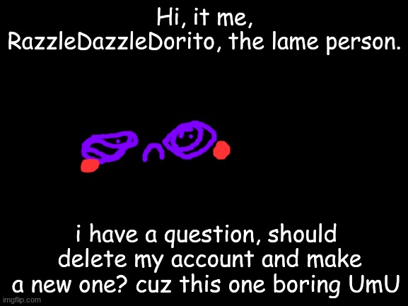 Well? | Hi, it me, RazzleDazzleDorito, the lame person. i have a question, should  delete my account and make a new one? cuz this one boring UmU | image tagged in blank white template,sadness,boredom,comments | made w/ Imgflip meme maker