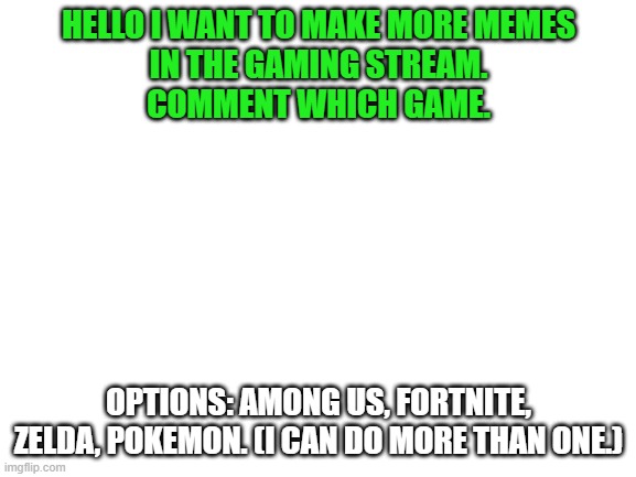 Comment favorite. two votes each. | HELLO I WANT TO MAKE MORE MEMES
IN THE GAMING STREAM.
COMMENT WHICH GAME. OPTIONS: AMONG US, FORTNITE, ZELDA, POKEMON. (I CAN DO MORE THAN ONE.) | image tagged in blank white template | made w/ Imgflip meme maker