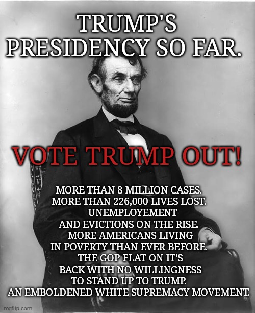 His only plan is to take away your healthcare and let millions die. | TRUMP'S PRESIDENCY SO FAR. MORE THAN 8 MILLION CASES. 
MORE THAN 226,000 LIVES LOST. 
  UNEMPLOYEMENT AND EVICTIONS ON THE RISE. 
MORE AMERICANS LIVING IN POVERTY THAN EVER BEFORE. 
THE GOP FLAT ON IT'S BACK WITH NO WILLINGNESS TO STAND UP TO TRUMP. 
AN EMBOLDENED WHITE SUPREMACY MOVEMENT. VOTE TRUMP OUT! | image tagged in memes,donald trump,sociopath,trump unfit unqualified dangerous,covid-19,unemployment | made w/ Imgflip meme maker