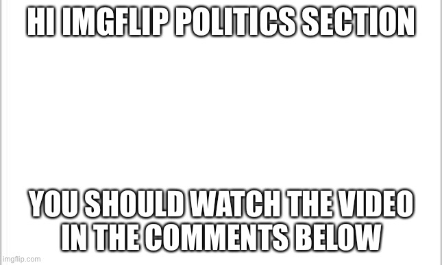 No caption required |  HI IMGFLIP POLITICS SECTION; YOU SHOULD WATCH THE VIDEO
IN THE COMMENTS BELOW | image tagged in white background | made w/ Imgflip meme maker