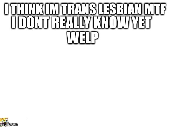 Blank White Template | I THINK IM TRANS LESBIAN MTF; I DONT REALLY KNOW YET 
WELP | image tagged in blank white template | made w/ Imgflip meme maker