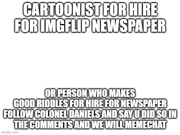 Blank White Template | CARTOONIST FOR HIRE FOR IMGFLIP NEWSPAPER; OR PERSON WHO MAKES GOOD RIDDLES FOR HIRE FOR NEWSPAPER

FOLLOW COLONEL DANIELS AND SAY U DID SO IN THE COMMENTS AND WE WILL MEMECHAT | image tagged in blank white template | made w/ Imgflip meme maker