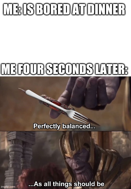 perfectly balanced | ME: IS BORED AT DINNER; ME FOUR SECONDS LATER: | image tagged in thanos perfectly balanced as all things should be | made w/ Imgflip meme maker